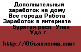 Дополнительный заработок на дому - Все города Работа » Заработок в интернете   . Бурятия респ.,Улан-Удэ г.